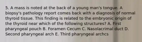 5. A mass is noted at the back of a young man's tongue. A biopsy's pathology report comes back with a diagnosis of normal thyroid tissue. This finding is related to the embryonic origin of the thyroid near which of the following structures? A. First pharyngeal pouch B. Foramen Cecum C. Nasolacrimal duct D. Second pharyngeal arch E. Third pharyngeal archcs