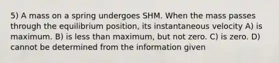 5) A mass on a spring undergoes SHM. When the mass passes through the equilibrium position, its instantaneous velocity A) is maximum. B) is less than maximum, but not zero. C) is zero. D) cannot be determined from the information given