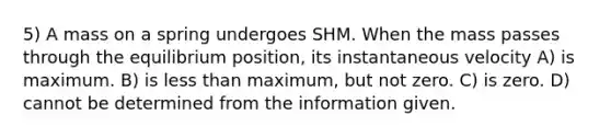 5) A mass on a spring undergoes SHM. When the mass passes through the equilibrium position, its instantaneous velocity A) is maximum. B) is less than maximum, but not zero. C) is zero. D) cannot be determined from the information given.