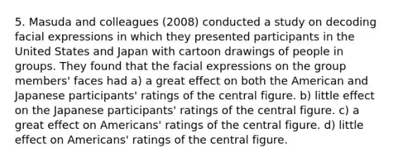 5. Masuda and colleagues (2008) conducted a study on decoding facial expressions in which they presented participants in the United States and Japan with cartoon drawings of people in groups. They found that the facial expressions on the group members' faces had a) a great effect on both the American and Japanese participants' ratings of the central figure. b) little effect on the Japanese participants' ratings of the central figure. c) a great effect on Americans' ratings of the central figure. d) little effect on Americans' ratings of the central figure.