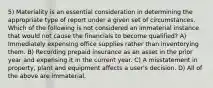 5) Materiality is an essential consideration in determining the appropriate type of report under a given set of circumstances. Which of the following is not considered an immaterial instance that would not cause the financials to become qualified? A) Immediately expensing office supplies rather than inventorying them. B) Recording prepaid insurance as an asset in the prior year and expensing it in the current year. C) A misstatement in property, plant and equipment affects a user's decision. D) All of the above are immaterial.