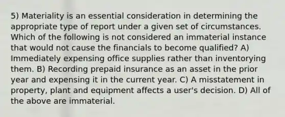 5) Materiality is an essential consideration in determining the appropriate type of report under a given set of circumstances. Which of the following is not considered an immaterial instance that would not cause the financials to become qualified? A) Immediately expensing office supplies rather than inventorying them. B) Recording prepaid insurance as an asset in the prior year and expensing it in the current year. C) A misstatement in property, plant and equipment affects a user's decision. D) All of the above are immaterial.