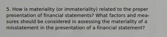 5. How is materiality (or immateriality) related to the proper presentation of financial statements? What factors and mea-sures should be considered in assessing the materiality of a misstatement in the presentation of a financial statement?