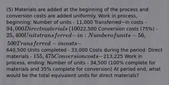 (5) Materials are added at the beginning of the process and conversion costs are added uniformly. Work in​ process, beginning: Number of units - 11,000 Transferred−in costs - 94,000 Direct materials​ (100%) - ​22,500 Conversion costs​ (75%) - 25,400 Units transferred−​in: Number of units - 56,500 Transferred−in costs - ​640,500 Units completed - 33,000 Costs during the​ period: Direct materials - 155,475 Conversion costs -213,225 Work in​ process, ending: Number of units - 34,500 ​(100% complete for materials and​ 35% complete for​ conversion) At period​ end, what would be the total equivalent units for direct​ materials?