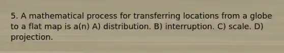 5. A mathematical process for transferring locations from a globe to a flat map is a(n) A) distribution. B) interruption. C) scale. D) projection.