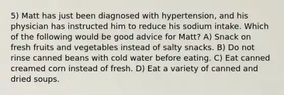 5) Matt has just been diagnosed with hypertension, and his physician has instructed him to reduce his sodium intake. Which of the following would be good advice for Matt? A) Snack on fresh fruits and vegetables instead of salty snacks. B) Do not rinse canned beans with cold water before eating. C) Eat canned creamed corn instead of fresh. D) Eat a variety of canned and dried soups.