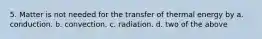 5. Matter is not needed for the transfer of thermal energy by a. conduction. b. convection. c. radiation. d. two of the above