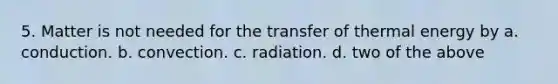 5. Matter is not needed for the transfer of thermal energy by a. conduction. b. convection. c. radiation. d. two of the above