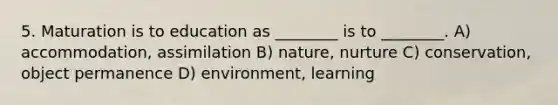 5. Maturation is to education as ________ is to ________. A) accommodation, assimilation B) nature, nurture C) conservation, object permanence D) environment, learning