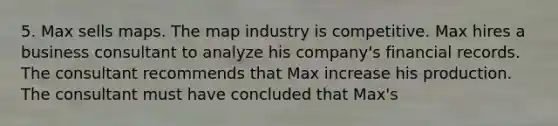 5. Max sells maps. The map industry is competitive. Max hires a business consultant to analyze his company's financial records. The consultant recommends that Max increase his production. The consultant must have concluded that Max's