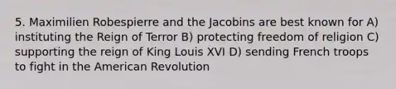 5. Maximilien Robespierre and the Jacobins are best known for A) instituting the Reign of Terror B) protecting freedom of religion C) supporting the reign of King Louis XVI D) sending French troops to fight in the American Revolution