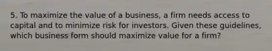 5. To maximize the value of a business, a firm needs access to capital and to minimize risk for investors. Given these guidelines, which business form should maximize value for a firm?