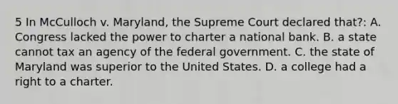 5 In McCulloch v. Maryland, the Supreme Court declared that?: A. Congress lacked the power to charter a national bank. B. a state cannot tax an agency of the federal government. C. the state of Maryland was superior to the United States. D. a college had a right to a charter.