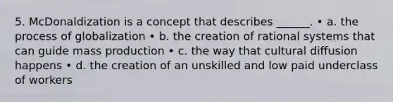 5. McDonaldization is a concept that describes ______. • a. the process of globalization • b. the creation of rational systems that can guide mass production • c. the way that cultural diffusion happens • d. the creation of an unskilled and low paid underclass of workers