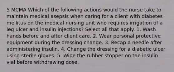 5 MCMA Which of the following actions would the nurse take to maintain medical asepsis when caring for a client with diabetes mellitus on the medical nursing unit who requires irrigation of a leg ulcer and insulin injections? Select all that apply. 1. Wash hands before and after client care. 2. Wear personal protective equipment during the dressing change. 3. Recap a needle after administering insulin. 4. Change the dressing for a diabetic ulcer using sterile gloves. 5. Wipe the rubber stopper on the insulin vial before withdrawing dose.