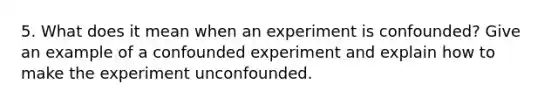 5. What does it mean when an experiment is confounded? Give an example of a confounded experiment and explain how to make the experiment unconfounded.