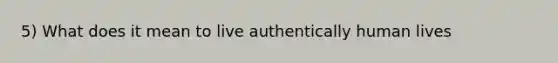 5) What does it mean to live authentically human lives