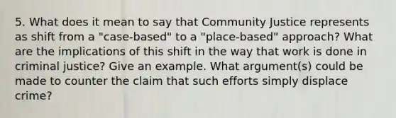 5. What does it mean to say that Community Justice represents as shift from a "case-based" to a "place-based" approach? What are the implications of this shift in the way that work is done in criminal justice? Give an example. What argument(s) could be made to counter the claim that such efforts simply displace crime?