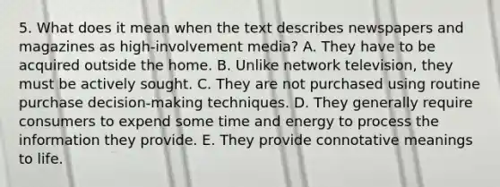 5. What does it mean when the text describes newspapers and magazines as high-involvement media? A. They have to be acquired outside the home. B. Unlike network television, they must be actively sought. C. They are not purchased using routine purchase decision-making techniques. D. They generally require consumers to expend some time and energy to process the information they provide. E. They provide connotative meanings to life.