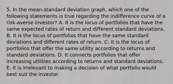 5. In the mean-standard deviation graph, which one of the following statements is true regarding the indifference curve of a risk-averse investor? A. It is the locus of portfolios that have the same expected rates of return and different standard deviations. B. It is the locus of portfolios that have the same standard deviations and different rates of return. C. It is the locus of portfolios that offer the same utility according to returns and standard deviations. D. It connects portfolios that offer increasing utilities according to returns and standard deviations. E. It is irrelevant to making a decision of what portfolio would best suit the investor.