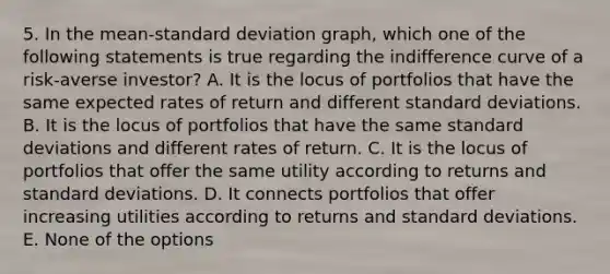 5. In the mean-<a href='https://www.questionai.com/knowledge/kqGUr1Cldy-standard-deviation' class='anchor-knowledge'>standard deviation</a> graph, which one of the following statements is true regarding the indifference curve of a risk-averse investor? A. It is the locus of portfolios that have the same expected rates of return and different standard deviations. B. It is the locus of portfolios that have the same standard deviations and different rates of return. C. It is the locus of portfolios that offer the same utility according to returns and standard deviations. D. It connects portfolios that offer increasing utilities according to returns and standard deviations. E. None of the options