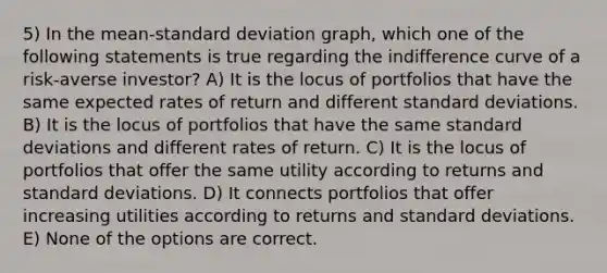 5) In the mean-standard deviation graph, which one of the following statements is true regarding the indifference curve of a risk-averse investor? A) It is the locus of portfolios that have the same expected rates of return and different standard deviations. B) It is the locus of portfolios that have the same standard deviations and different rates of return. C) It is the locus of portfolios that offer the same utility according to returns and standard deviations. D) It connects portfolios that offer increasing utilities according to returns and standard deviations. E) None of the options are correct.