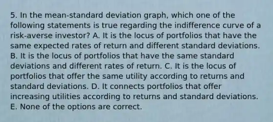 5. In the mean-standard deviation graph, which one of the following statements is true regarding the indifference curve of a risk-averse investor? A. It is the locus of portfolios that have the same expected rates of return and different standard deviations. B. It is the locus of portfolios that have the same standard deviations and different rates of return. C. It is the locus of portfolios that offer the same utility according to returns and standard deviations. D. It connects portfolios that offer increasing utilities according to returns and standard deviations. E. None of the options are correct.