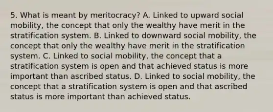 5. What is meant by meritocracy? A. Linked to upward social mobility, the concept that only the wealthy have merit in the stratification system. B. Linked to downward social mobility, the concept that only the wealthy have merit in the stratification system. C. Linked to social mobility, the concept that a stratification system is open and that achieved status is more important than ascribed status. D. Linked to social mobility, the concept that a stratification system is open and that ascribed status is more important than achieved status.