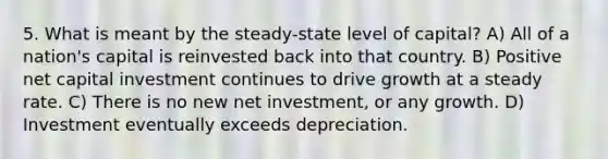 5. What is meant by the steady-state level of capital? A) All of a nation's capital is reinvested back into that country. B) Positive net capital investment continues to drive growth at a steady rate. C) There is no new net investment, or any growth. D) Investment eventually exceeds depreciation.