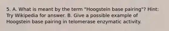 5. A. What is meant by the term "Hoogstein base pairing"? Hint: Try Wikipedia for answer. B. Give a possible example of Hoogstein base pairing in telomerase enzymatic activity.