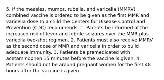 5. If the measles, mumps, rubella, and varicella (MMRV) combined vaccine is ordered to be given as the first MMR and varicella dose to a child the Centers for Disease Control and Prevention (CDC) recommends: 1. Parents be informed of the increased risk of fever and febrile seizures over the MMR plus varicella two-shot regimen. 2. Patients must also receive MMRV as the second dose of MMR and varicella in order to build adequate immunity. 3. Patients be premedicated with acetaminophen 15 minutes before the vaccine is given. 4. Patients should not be around pregnant women for the first 48 hours after the vaccine is given.