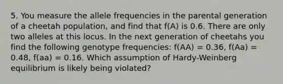 5. You measure the allele frequencies in the parental generation of a cheetah population, and find that f(A) is 0.6. There are only two alleles at this locus. In the next generation of cheetahs you find the following genotype frequencies: f(AA) = 0.36, f(Aa) = 0.48, f(aa) = 0.16. Which assumption of Hardy-Weinberg equilibrium is likely being violated?