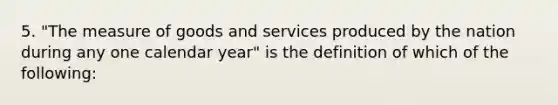 5. "The measure of goods and services produced by the nation during any one calendar year" is the definition of which of the following: