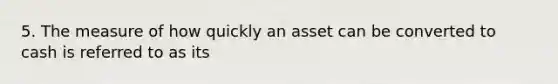 5. The measure of how quickly an asset can be converted to cash is referred to as its