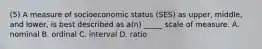 (5) A measure of socioeconomic status (SES) as upper, middle, and lower, is best described as a(n) _____ scale of measure. A. nominal B. ordinal C. interval D. ratio