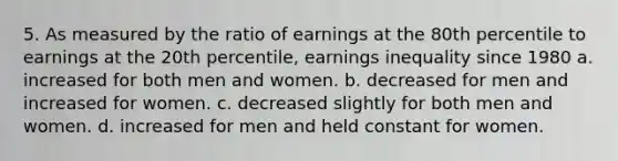 5. As measured by the ratio of earnings at the 80th percentile to earnings at the 20th percentile, earnings inequality since 1980 a. increased for both men and women. b. decreased for men and increased for women. c. decreased slightly for both men and women. d. increased for men and held constant for women.