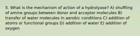 5. What is the mechanism of action of a hydrolyase? A) shuffling of amine groups between donor and acceptor molecules B) transfer of water molecules in aerobic conditions C) addition of atoms or functional groups D) addition of water E) addition of oxygen