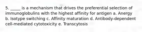 5. _____ is a mechanism that drives the preferential selection of immunoglobulins with the highest affinity for antigen a. Anergy b. Isotype switching c. Affinity maturation d. Antibody-dependent cell-mediated cytotoxicity e. Transcytosis