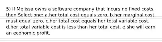 5) If Melissa owns a software company that incurs no fixed costs, then Select one: a.her total cost equals zero. b.her marginal cost must equal zero. c.her total cost equals her total variable cost. d.her total variable cost is less than her total cost. e.she will earn an economic profit.