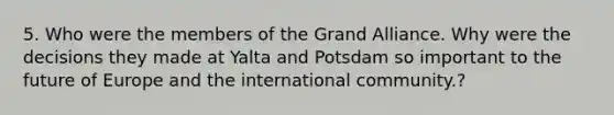 5. Who were the members of the Grand Alliance. Why were the decisions they made at Yalta and Potsdam so important to the future of Europe and the international community.?