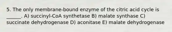 5. The only membrane-bound enzyme of the citric acid cycle is ______. A) succinyl-CoA synthetase B) malate synthase C) succinate dehydrogenase D) aconitase E) malate dehydrogenase