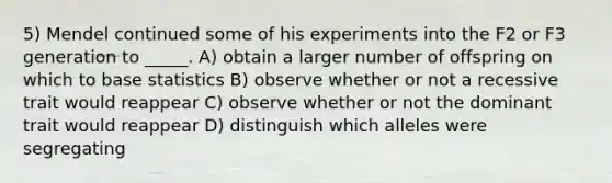 5) Mendel continued some of his experiments into the F2 or F3 generation to _____. A) obtain a larger number of offspring on which to base statistics B) observe whether or not a recessive trait would reappear C) observe whether or not the dominant trait would reappear D) distinguish which alleles were segregating