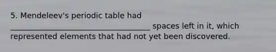 5. Mendeleev's periodic table had ____________________________________ spaces left in it, which represented elements that had not yet been discovered.