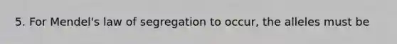 5. For Mendel's law of segregation to occur, the alleles must be