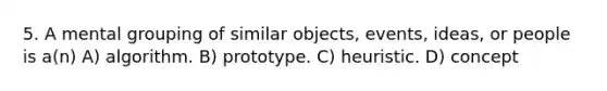 5. A mental grouping of similar objects, events, ideas, or people is a(n) A) algorithm. B) prototype. C) heuristic. D) concept