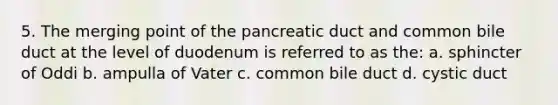 5. The merging point of the pancreatic duct and common bile duct at the level of duodenum is referred to as the: a. sphincter of Oddi b. ampulla of Vater c. common bile duct d. cystic duct