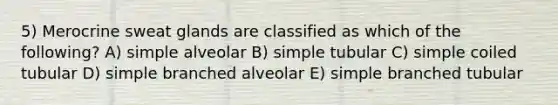 5) Merocrine sweat glands are classified as which of the following? A) simple alveolar B) simple tubular C) simple coiled tubular D) simple branched alveolar E) simple branched tubular