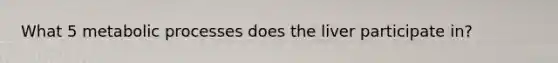 What 5 metabolic processes does the liver participate in?
