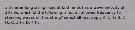 a 5 meter long string fixed at both ends has a wave velocity of 20 m/s. which of the following is not an allowed frequency for standing waves on this string? select all that apply A. 1 Hz B. 2 Hz C. 3 Hz D. 4 Hz