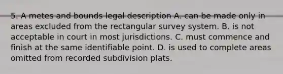 5. A metes and bounds legal description A. can be made only in areas excluded from the rectangular survey system. B. is not acceptable in court in most jurisdictions. C. must commence and finish at the same identifiable point. D. is used to complete areas omitted from recorded subdivision plats.